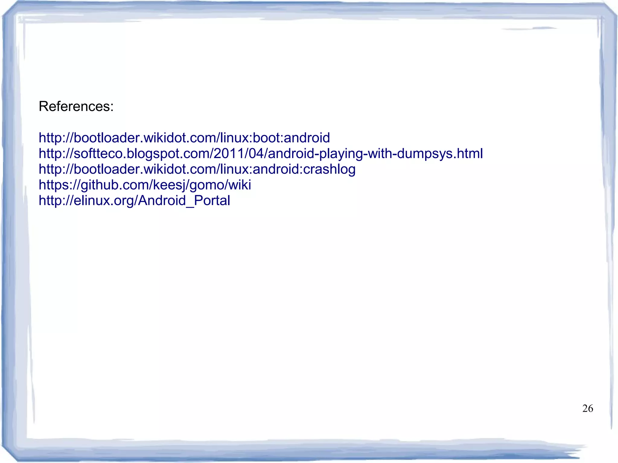 References:

http://bootloader.wikidot.com/linux:boot:android
http://softteco.blogspot.com/2011/04/android-playing-with-dumpsys.html
http://bootloader.wikidot.com/linux:android:crashlog
https://github.com/keesj/gomo/wiki
http://elinux.org/Android_Portal




                                                                         26
 