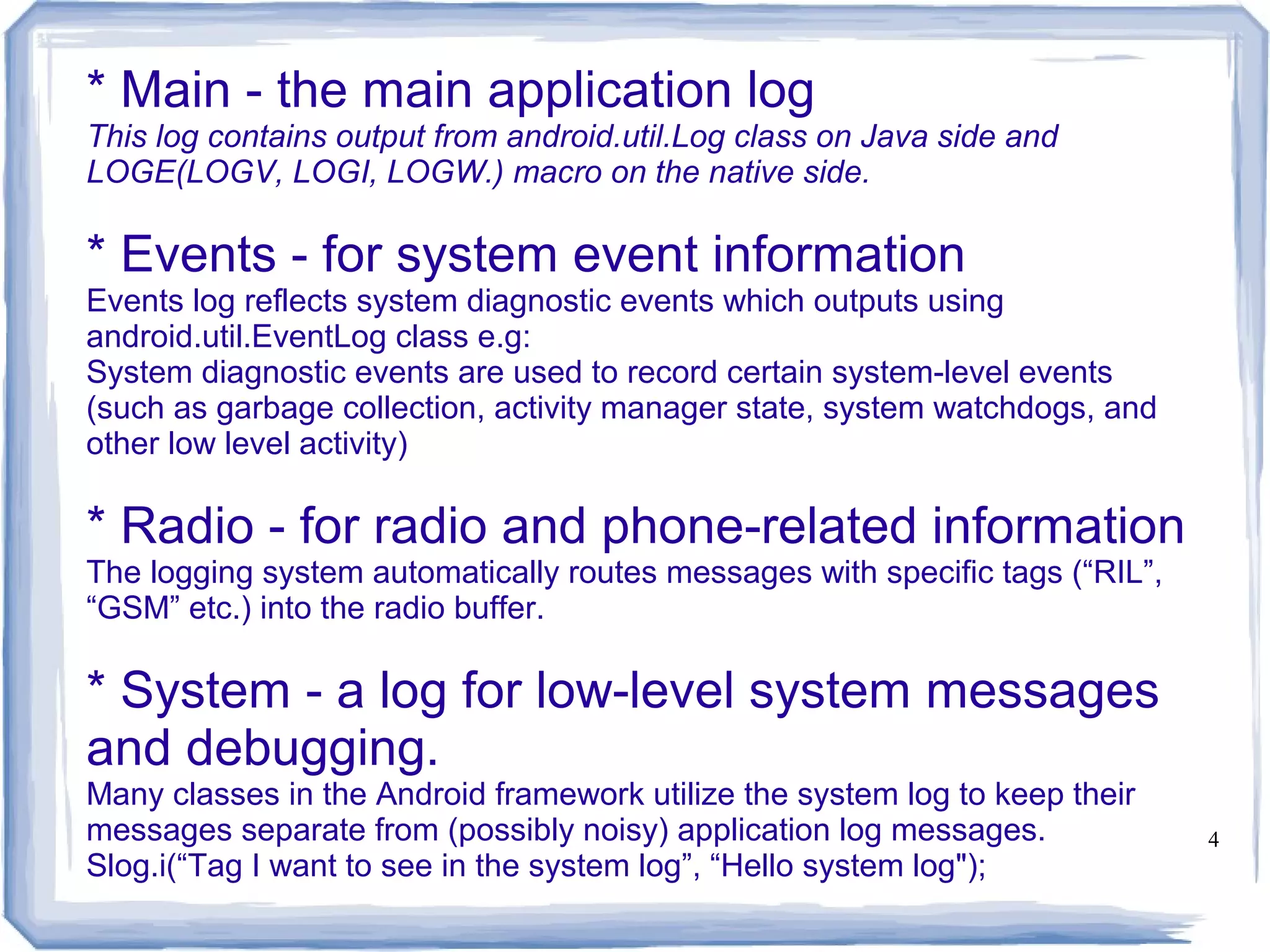 * Main - the main application log
This log contains output from android.util.Log class on Java side and
LOGE(LOGV, LOGI, LOGW.) macro on the native side.

* Events - for system event information
Events log reflects system diagnostic events which outputs using
android.util.EventLog class e.g:
System diagnostic events are used to record certain system-level events
(such as garbage collection, activity manager state, system watchdogs, and
other low level activity)

* Radio - for radio and phone-related information
The logging system automatically routes messages with specific tags (“RIL”,
“GSM” etc.) into the radio buffer.

* System - a log for low-level system messages
and debugging.
Many classes in the Android framework utilize the system log to keep their
messages separate from (possibly noisy) application log messages.             4
Slog.i(“Tag I want to see in the system log”, “Hello system log");
 