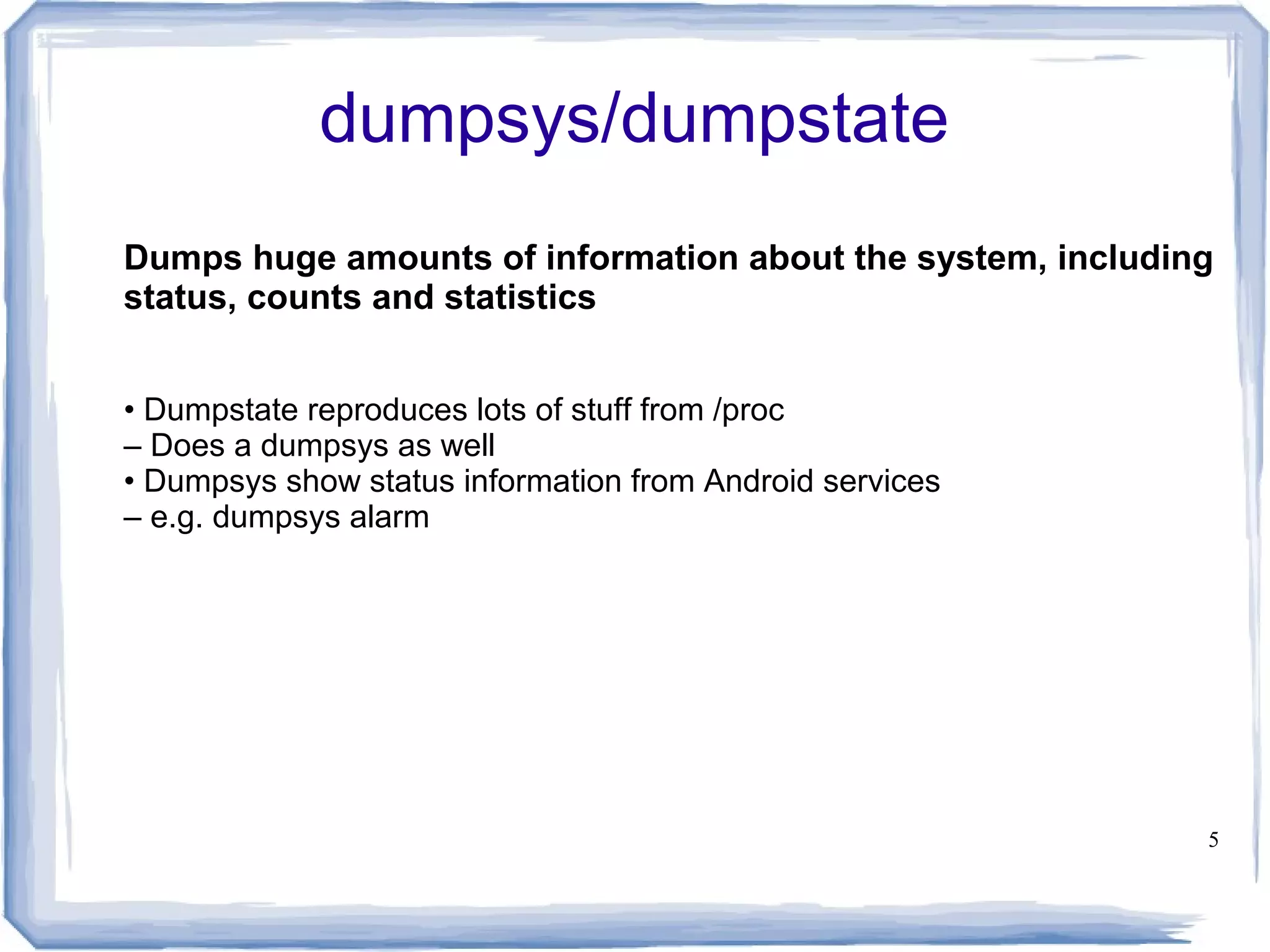 dumpsys/dumpstate
Dumps huge amounts of information about the system, including
status, counts and statistics


• Dumpstate reproduces lots of stuff from /proc
– Does a dumpsys as well
• Dumpsys show status information from Android services
– e.g. dumpsys alarm




                                                            5
 