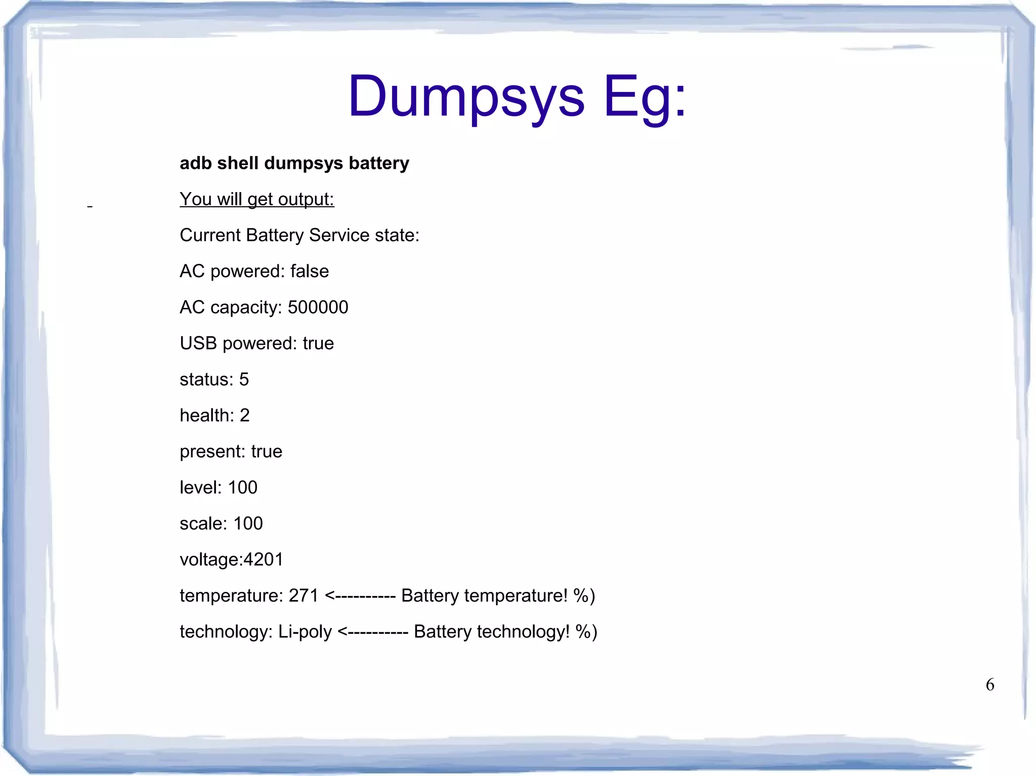 Dumpsys Eg:
adb shell dumpsys battery
You will get output:
Current Battery Service state:
AC powered: false
AC capacity: 500000
USB powered: true
status: 5
health: 2
present: true
level: 100
scale: 100
voltage:4201
temperature: 271 <---------- Battery temperature! %)
technology: Li-poly <---------- Battery technology! %)

                                                         6
 