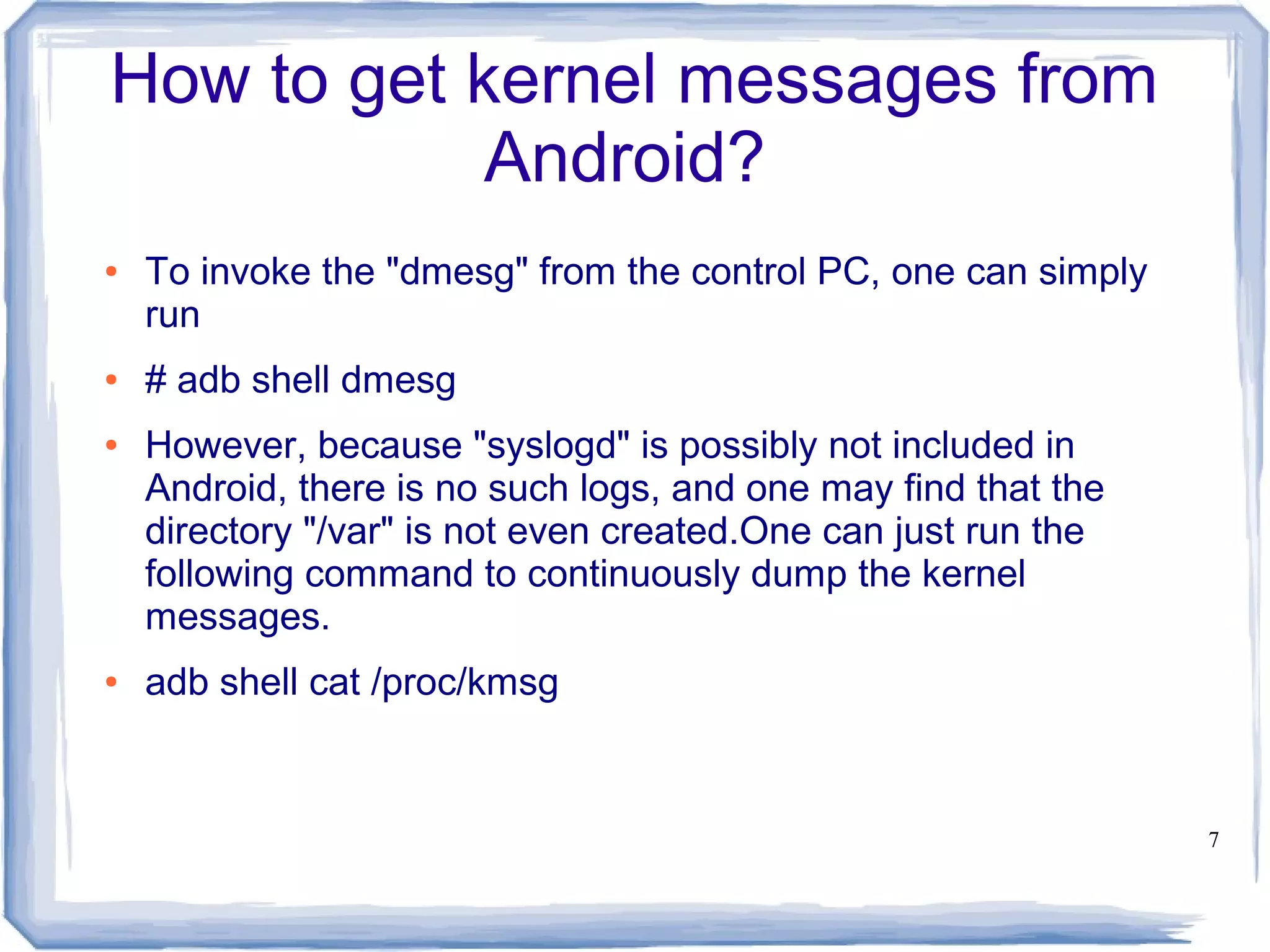 How to get kernel messages from
            Android?
●   To invoke the "dmesg" from the control PC, one can simply
    run
●   # adb shell dmesg
●   However, because "syslogd" is possibly not included in
    Android, there is no such logs, and one may find that the
    directory "/var" is not even created.One can just run the
    following command to continuously dump the kernel
    messages.
●   adb shell cat /proc/kmsg


                                                                7
 