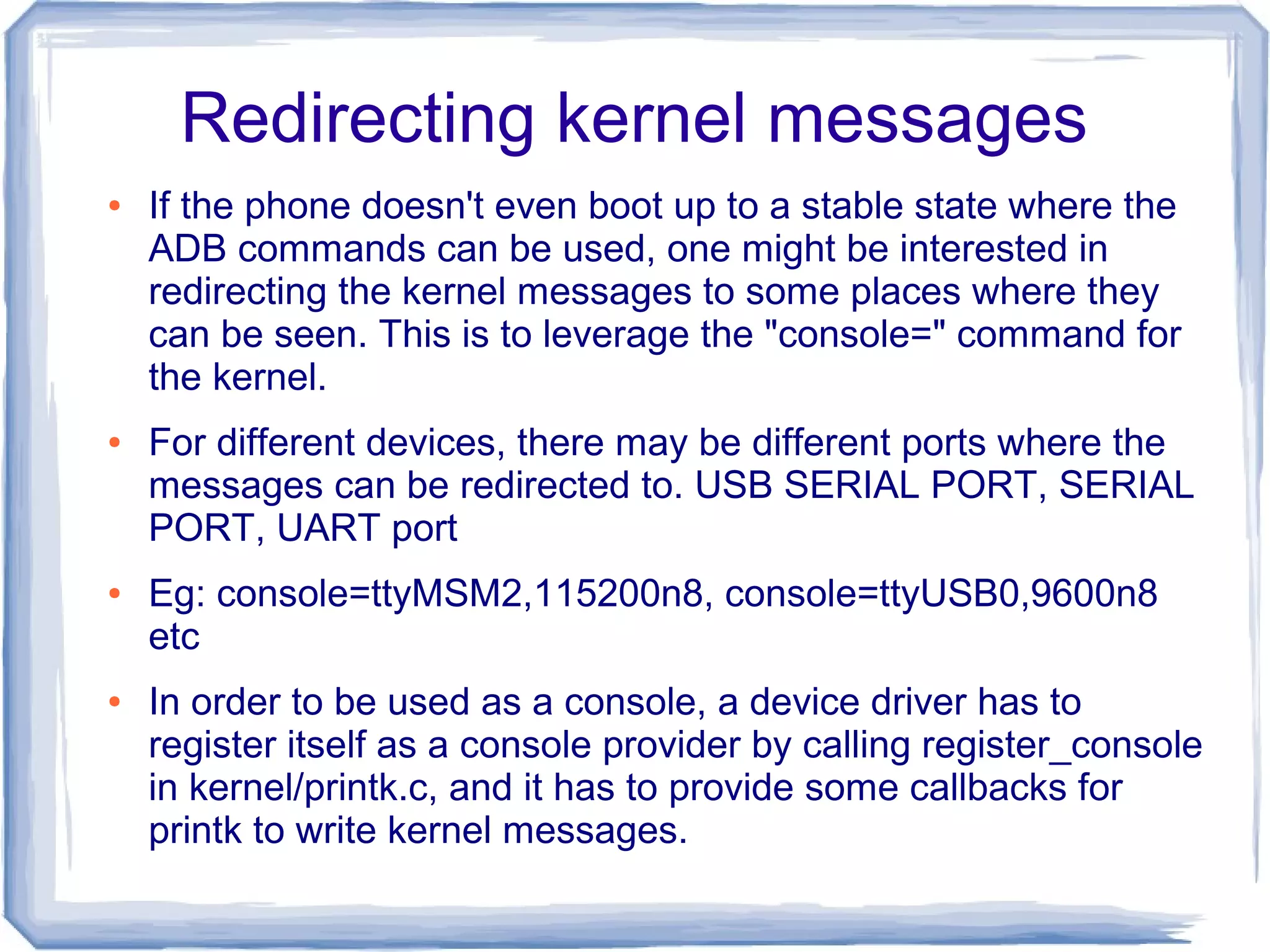 Redirecting kernel messages
●   If the phone doesn't even boot up to a stable state where the
    ADB commands can be used, one might be interested in
    redirecting the kernel messages to some places where they
    can be seen. This is to leverage the "console=" command for
    the kernel.
●   For different devices, there may be different ports where the
    messages can be redirected to. USB SERIAL PORT, SERIAL
    PORT, UART port
●   Eg: console=ttyMSM2,115200n8, console=ttyUSB0,9600n8
    etc
●   In order to be used as a console, a device driver has to
    register itself as a console provider by calling register_console
    in kernel/printk.c, and it has to provide some callbacks for
    printk to write kernel messages.
 