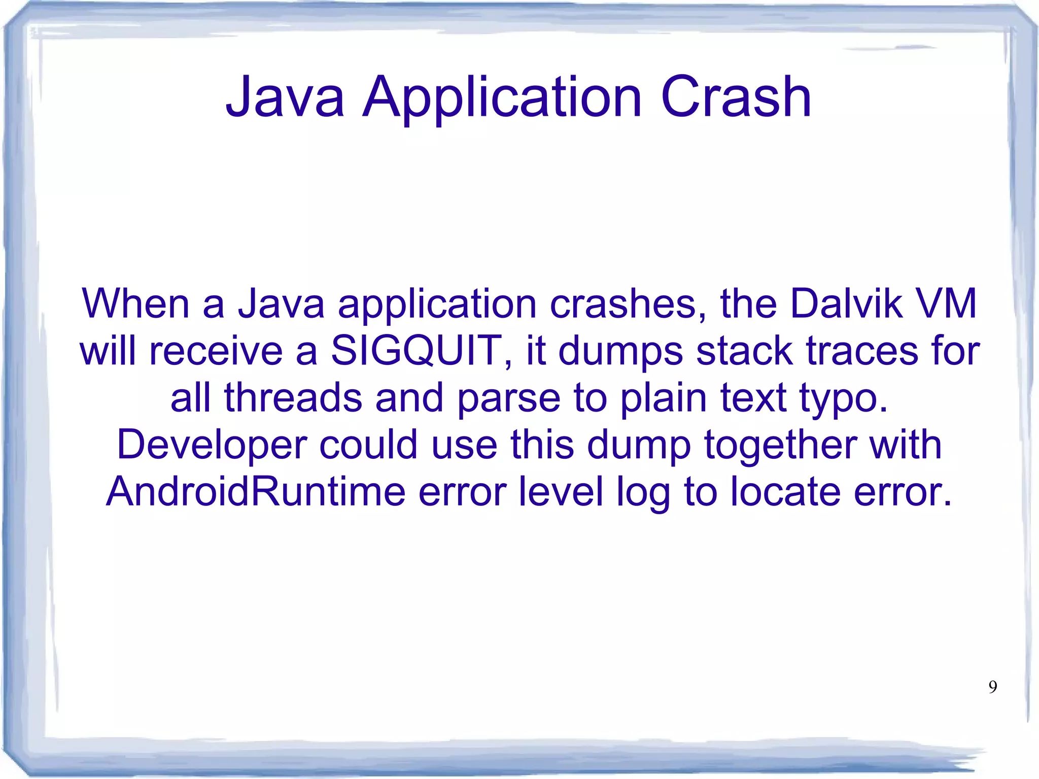 Java Application Crash


When a Java application crashes, the Dalvik VM
will receive a SIGQUIT, it dumps stack traces for
      all threads and parse to plain text typo.
  Developer could use this dump together with
 AndroidRuntime error level log to locate error.



                                                    9
 