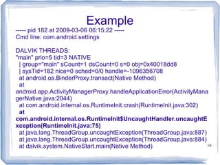 Example
----- pid 182 at 2009-03-06 06:15:22 -----
Cmd line: com.android.settings

DALVIK THREADS:
"main" prio=5 tid=3 NATIVE
 | group="main" sCount=1 dsCount=0 s=0 obj=0x40018dd8
 | sysTid=182 nice=0 sched=0/0 handle=-1096356708
 at android.os.BinderProxy.transact(Native Method)
 at
android.app.ActivityManagerProxy.handleApplicationError(ActivityMana
gerNative.java:2044)
 at com.android.internal.os.RuntimeInit.crash(RuntimeInit.java:302)
 at
com.android.internal.os.RuntimeInit$UncaughtHandler.uncaughtE
xception(RuntimeInit.java:75)
 at java.lang.ThreadGroup.uncaughtException(ThreadGroup.java:887)
 at java.lang.ThreadGroup.uncaughtException(ThreadGroup.java:884)
 at dalvik.system.NativeStart.main(Native Method)                   10
 
