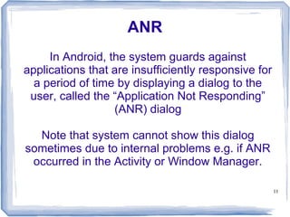 ANR
     In Android, the system guards against
applications that are insufficiently responsive for
  a period of time by displaying a dialog to the
 user, called the “Application Not Responding”
                  (ANR) dialog

  Note that system cannot show this dialog
sometimes due to internal problems e.g. if ANR
 occurred in the Activity or Window Manager.

                                                      11
 