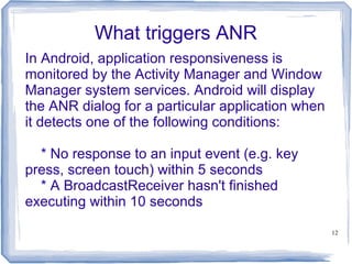 What triggers ANR
In Android, application responsiveness is
monitored by the Activity Manager and Window
Manager system services. Android will display
the ANR dialog for a particular application when
it detects one of the following conditions:

  * No response to an input event (e.g. key
press, screen touch) within 5 seconds
  * A BroadcastReceiver hasn't finished
executing within 10 seconds

                                                   12
 