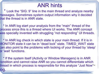 ANR hints
   * Look the “SIG: 9” line in the main thread and analyze nearby
messages. Sometimes system output information why it decided
that the thread is in ANR state.

  * In ANR log start your analysis from the “main” thread of the
process since this is a thread where UI works. The ANR concept
was specially invented with struggling “not responding” UI threads.

   * In ANR log check in which state is your main thread. If it is in
MONITOR state it can be in “dead lock” state. TIMED_WAIT state
can also point to the problems with locking of your thread by ‘sleep’
or ‘wait’ functions.

   * If the system itself (Activity or Window Managers) is in ANR
condition and cannot raise ANR so you cannot differentiate which
thread in which process is responsible for this analyze “Just Now”14
log.
 