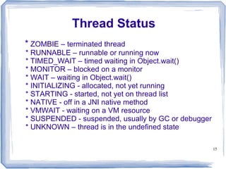 Thread Status
* ZOMBIE – terminated thread
* RUNNABLE – runnable or running now
* TIMED_WAIT – timed waiting in Object.wait()
* MONITOR – blocked on a monitor
* WAIT – waiting in Object.wait()
* INITIALIZING - allocated, not yet running
* STARTING - started, not yet on thread list
* NATIVE - off in a JNI native method
* VMWAIT - waiting on a VM resource
* SUSPENDED - suspended, usually by GC or debugger
* UNKNOWN – thread is in the undefined state

                                                     15
 