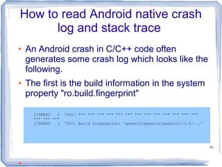 How to read Android native crash
      log and stack trace
●   An Android crash in C/C++ code often
    generates some crash log which looks like the
    following.
●   The first is the build information in the system
    property "ro.build.fingerprint"

      I/DEBUG   (   730): *** *** *** *** *** *** *** *** *** *** *** *** ***
      *** *** ***
      I/DEBUG   (   730): Build fingerprint: 'generic/generic/generic/:1.5/...'




                                                                                  16



●
 