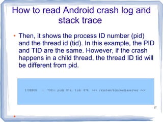 How to read Android crash log and
           stack trace
●   Then, it shows the process ID number (pid)
    and the thread id (tid). In this example, the PID
    and TID are the same. However, if the crash
    happens in a child thread, the thread ID tid will
    be different from pid.


      I/DEBUG   (   730): pid: 876, tid: 876   >>> /system/bin/mediaserver <<<




                                                                                 17


●
 