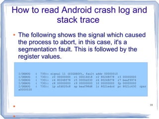 How to read Android crash log and
           stack trace
●   The following shows the signal which caused
    the process to abort, in this case, it's a
    segmentation fault. This is followed by the
    register values.

    I/DEBUG    (   730): signal 11 (SIGSEGV), fault   addr 00000010
    I/DEBUG    (   730): r0 00000000 r1 00016618      r2 80248f78 r3   00000000
    I/DEBUG    (   730): r4 80248f78 r5 0000d330      r6 80248f78 r7   beaf9974
    I/DEBUG    (   730): r8 00000000 r9 00000000      10 00000000 fp   00000000
    I/DEBUG    (   730): ip afd020c8 sp beaf98d8      lr 8021edcd pc   8021c630   cpsr
    a0000030




●                                                                                        18



●
 
