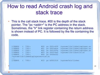 How to read Android crash log and
           stack trace
●   This is the call stack trace. #00 is the depth of the stack
    pointer. The "pc <addr>" is the PC address in the stack.
    Sometimes, the "lr" link register containing the return address
    is shown instead of PC. It is followed by the file containing the
    code.


    I/DEBUG   ( 730):           #00 pc 0001c630   /system/lib/libhelixplayer.so
    I/DEBUG   ( 730):           #01 pc 0001edca   /system/lib/libhelixplayer.so
    I/DEBUG   ( 730):           #02 pc 0001ff0a   /system/lib/libhelixplayer.so
    I/DEBUG   ( 730):           #03 pc 000214e0   /system/lib/libutils.so
    I/DEBUG   ( 730):           #04 pc 0000e322
    /system/lib/libmediaplayerservice.so
    ...
    I/DEBUG   ( 730):           #15 pc b0001516   /system/bin/linker


●                                                                                 19


●
 