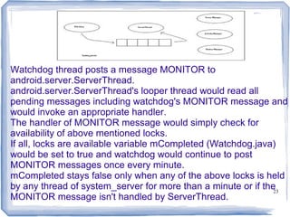 Watchdog thread posts a message MONITOR to
android.server.ServerThread.
android.server.ServerThread's looper thread would read all
pending messages including watchdog's MONITOR message and
would invoke an appropriate handler.
The handler of MONITOR message would simply check for
availability of above mentioned locks.
If all, locks are available variable mCompleted (Watchdog.java)
would be set to true and watchdog would continue to post
MONITOR messages once every minute.
mCompleted stays false only when any of the above locks is held
by any thread of system_server for more than a minute or if the23
MONITOR message isn't handled by ServerThread.
 