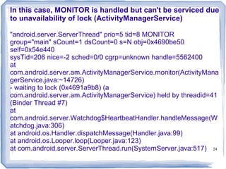 In this case, MONITOR is handled but can't be serviced due
to unavailability of lock (ActivityManagerService)

"android.server.ServerThread" prio=5 tid=8 MONITOR
group="main" sCount=1 dsCount=0 s=N obj=0x4690be50
self=0x54e440
sysTid=206 nice=-2 sched=0/0 cgrp=unknown handle=5562400
at
com.android.server.am.ActivityManagerService.monitor(ActivityMana
gerService.java:~14726)
- waiting to lock (0x4691a9b8) (a
com.android.server.am.ActivityManagerService) held by threadid=41
(Binder Thread #7)
at
com.android.server.Watchdog$HeartbeatHandler.handleMessage(W
atchdog.java:306)
at android.os.Handler.dispatchMessage(Handler.java:99)
at android.os.Looper.loop(Looper.java:123)
at com.android.server.ServerThread.run(SystemServer.java:517) 24
 