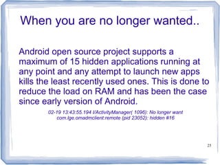 When you are no longer wanted..

Android open source project supports a
maximum of 15 hidden applications running at
any point and any attempt to launch new apps
kills the least recently used ones. This is done to
reduce the load on RAM and has been the case
since early version of Android.
       02-19 13:43:55.194 I/ActivityManager( 1096): No longer want
          com.lge.omadmclient:remote (pid 23052): hidden #16




                                                                     25
 