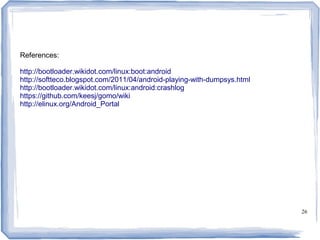 References:

http://bootloader.wikidot.com/linux:boot:android
http://softteco.blogspot.com/2011/04/android-playing-with-dumpsys.html
http://bootloader.wikidot.com/linux:android:crashlog
https://github.com/keesj/gomo/wiki
http://elinux.org/Android_Portal




                                                                         26
 
