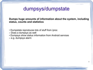dumpsys/dumpstate
Dumps huge amounts of information about the system, including
status, counts and statistics


• Dumpstate reproduces lots of stuff from /proc
– Does a dumpsys as well
• Dumpsys show status information from Android services
– e.g. dumpsys alarm




                                                            5
 