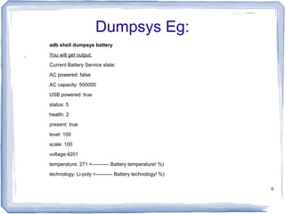 Dumpsys Eg:
adb shell dumpsys battery
You will get output:
Current Battery Service state:
AC powered: false
AC capacity: 500000
USB powered: true
status: 5
health: 2
present: true
level: 100
scale: 100
voltage:4201
temperature: 271 <---------- Battery temperature! %)
technology: Li-poly <---------- Battery technology! %)

                                                         6
 