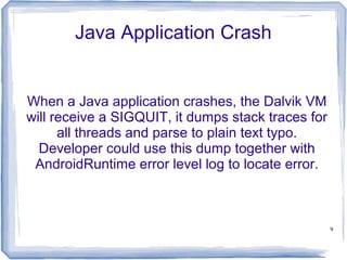 Java Application Crash


When a Java application crashes, the Dalvik VM
will receive a SIGQUIT, it dumps stack traces for
      all threads and parse to plain text typo.
  Developer could use this dump together with
 AndroidRuntime error level log to locate error.



                                                    9
 
