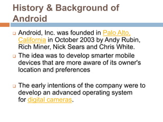 History & Background of
Android
 Android, Inc. was founded in Palo Alto,
California in October 2003 by Andy Rubin,
Rich Miner, Nick Sears and Chris White.
 The idea was to develop smarter mobile
devices that are more aware of its owner's
location and preferences
 The early intentions of the company were to
develop an advanced operating system
for digital cameras.
 