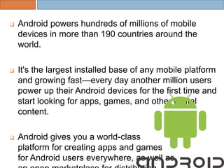  Android powers hundreds of millions of mobile
devices in more than 190 countries around the
world.
 It's the largest installed base of any mobile platform
and growing fast—every day another million users
power up their Android devices for the first time and
start looking for apps, games, and other digital
content.
 Android gives you a world-class
platform for creating apps and games
for Android users everywhere, as well as
 