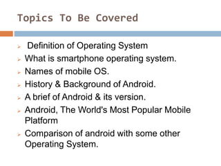 Topics To Be Covered
 Definition of Operating System
 What is smartphone operating system.
 Names of mobile OS.
 History & Background of Android.
 A brief of Android & its version.
 Android, The World's Most Popular Mobile
Platform
 Comparison of android with some other
Operating System.
 