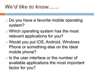 We’d like to know……
 Do you have a favorite mobile operating
system?
 Which operating system has the most
relevant applications for you?
 Would you put iOS, Android, Windows
Phone or something else on the ideal
mobile phone?
 Is the user interface or the number of
available applications the most important
factor for you?
 