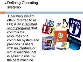 Defining Operating
system:-
Operating system
often (referred to as
OS) is an integrated
set of programs that
controls the
resources of a
computer system and
provides its users
with an interface or
virtual machine that
is easier to use than
the bare machine.
 