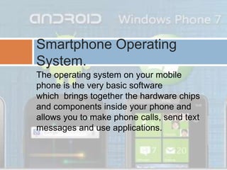 The operating system on your mobile
phone is the very basic software
which brings together the hardware chips
and components inside your phone and
allows you to make phone calls, send text
messages and use applications.
Smartphone Operating
System.
 
