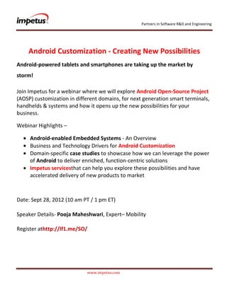 Partners in Software R&D and Engineering




    Android Customization - Creating New Possibilities
Android-powered tablets and smartphones are taking up the market by
storm!

Join Impetus for a webinar where we will explore Android Open-Source Project
(AOSP) customization in different domains, for next generation smart terminals,
handhelds & systems and how it opens up the new possibilities for your
business.

Webinar Highlights –

     Android-enabled Embedded Systems - An Overview
     Business and Technology Drivers for Android Customization
     Domain-specific case studies to showcase how we can leverage the power
     of Android to deliver enriched, function-centric solutions
     Impetus servicesthat can help you explore these possibilities and have
     accelerated delivery of new products to market



Date: Sept 28, 2012 (10 am PT / 1 pm ET)

Speaker Details- Pooja Maheshwari, Expert– Mobility

Register athttp://lf1.me/SO/




                            www.impetus.com
 