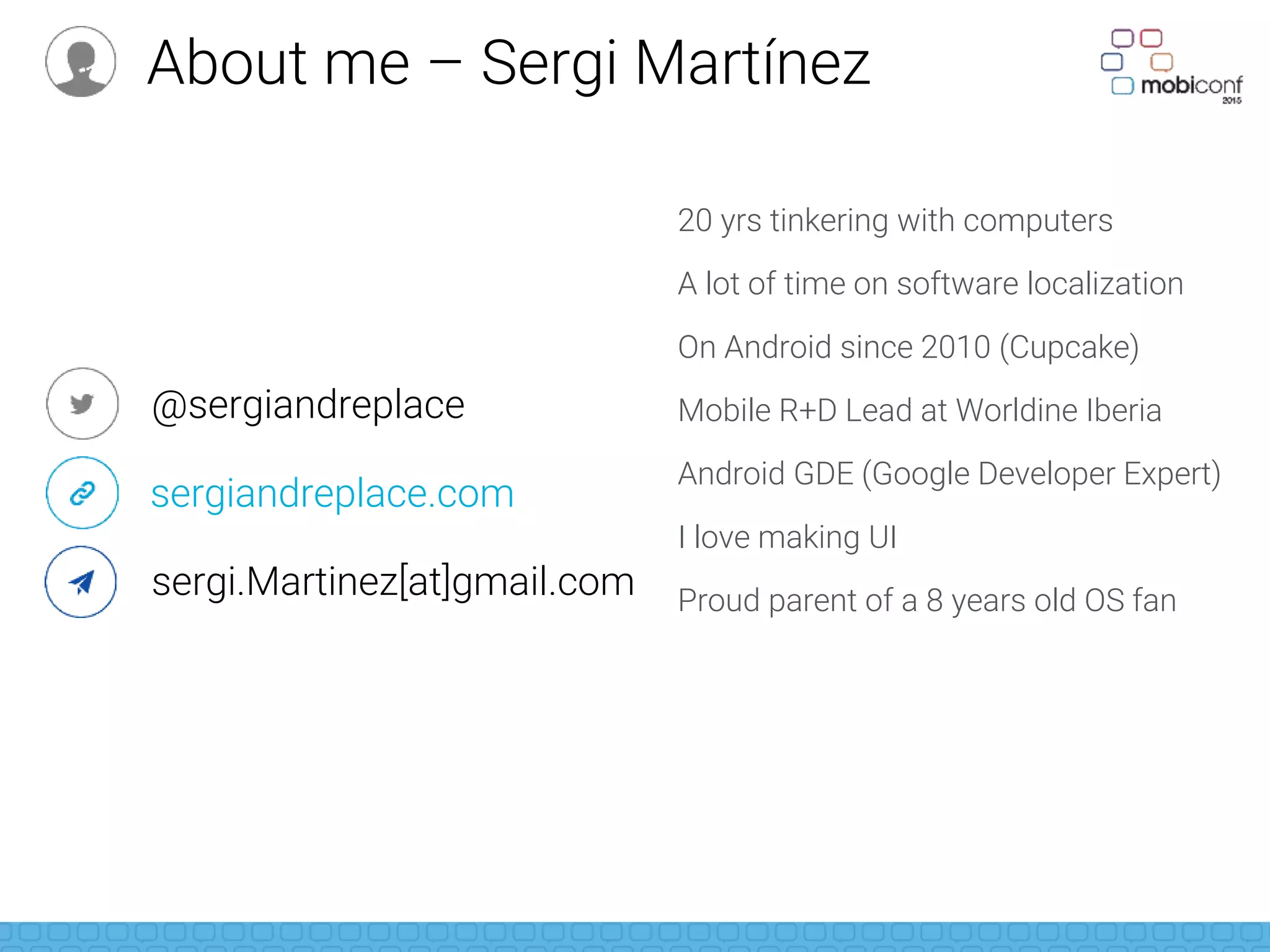 20 yrs tinkering with computers
A lot of time on software localization
On Android since 2010 (Cupcake)
Mobile R+D Lead at Worldine Iberia
Android GDE (Google Developer Expert)
I love making UI
Proud parent of a 8 years old OS fan
@sergiandreplace
sergiandreplace.com
sergi.Martinez[at]gmail.com
About me – Sergi Martínez
 
