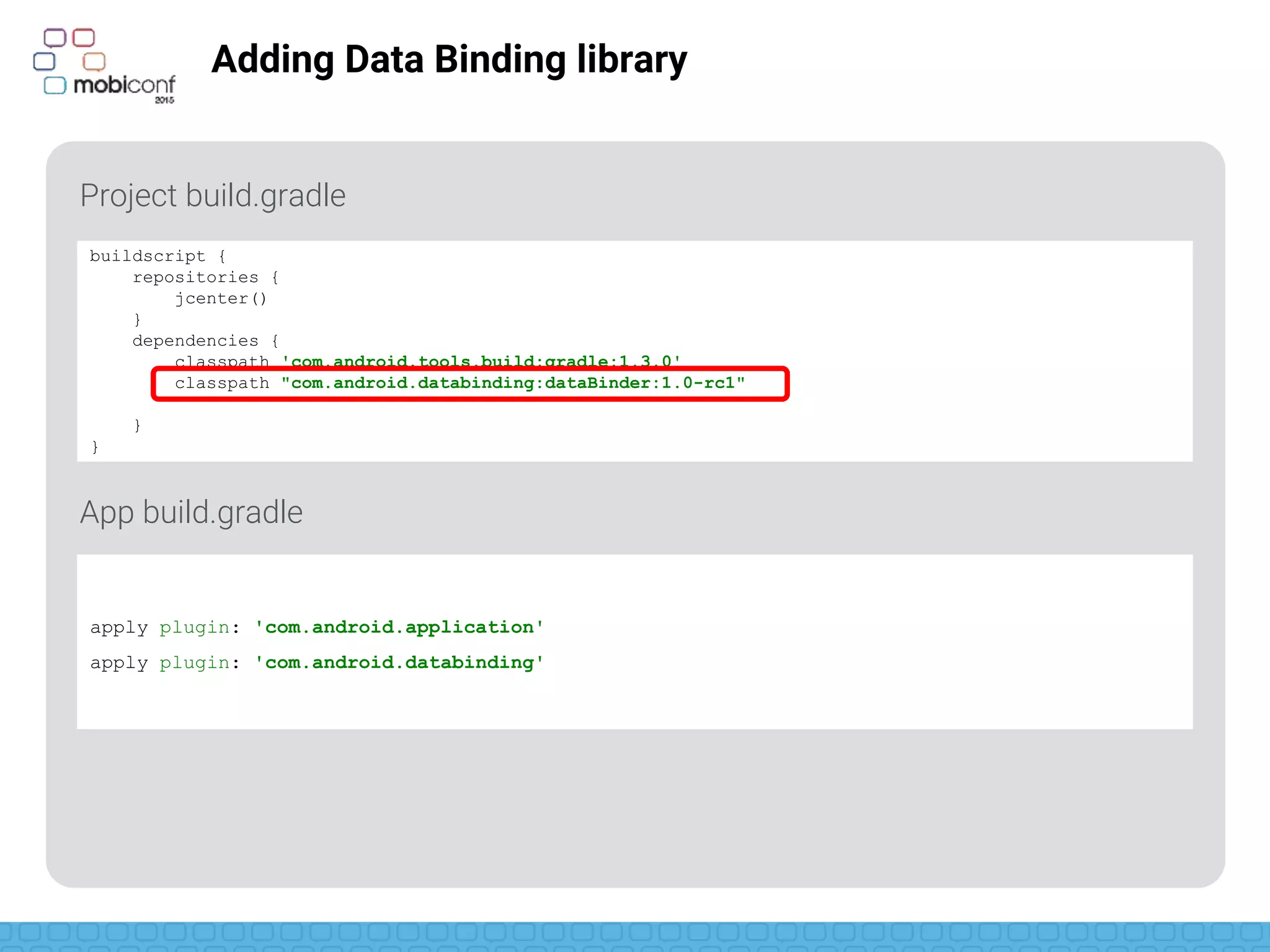 z
Adding Data Binding library
Project build.gradle
App build.gradle
buildscript {
repositories {
jcenter()
}
dependencies {
classpath 'com.android.tools.build:gradle:1.3.0'
classpath "com.android.databinding:dataBinder:1.0-rc1"
}
}
apply plugin: 'com.android.application'
apply plugin: 'com.android.databinding'
 