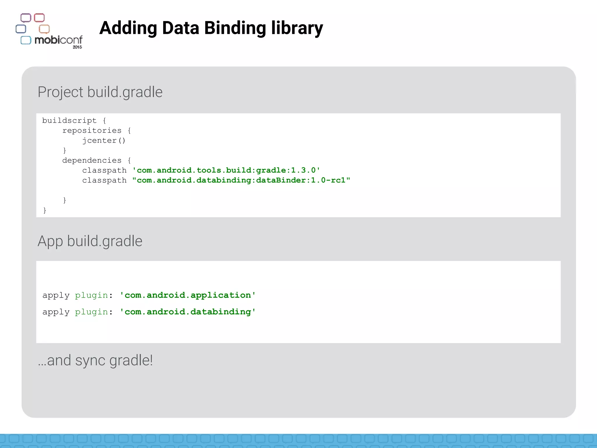 z
Adding Data Binding library
Project build.gradle
App build.gradle
…and sync gradle!
buildscript {
repositories {
jcenter()
}
dependencies {
classpath 'com.android.tools.build:gradle:1.3.0'
classpath "com.android.databinding:dataBinder:1.0-rc1"
}
}
apply plugin: 'com.android.application'
apply plugin: 'com.android.databinding'
 