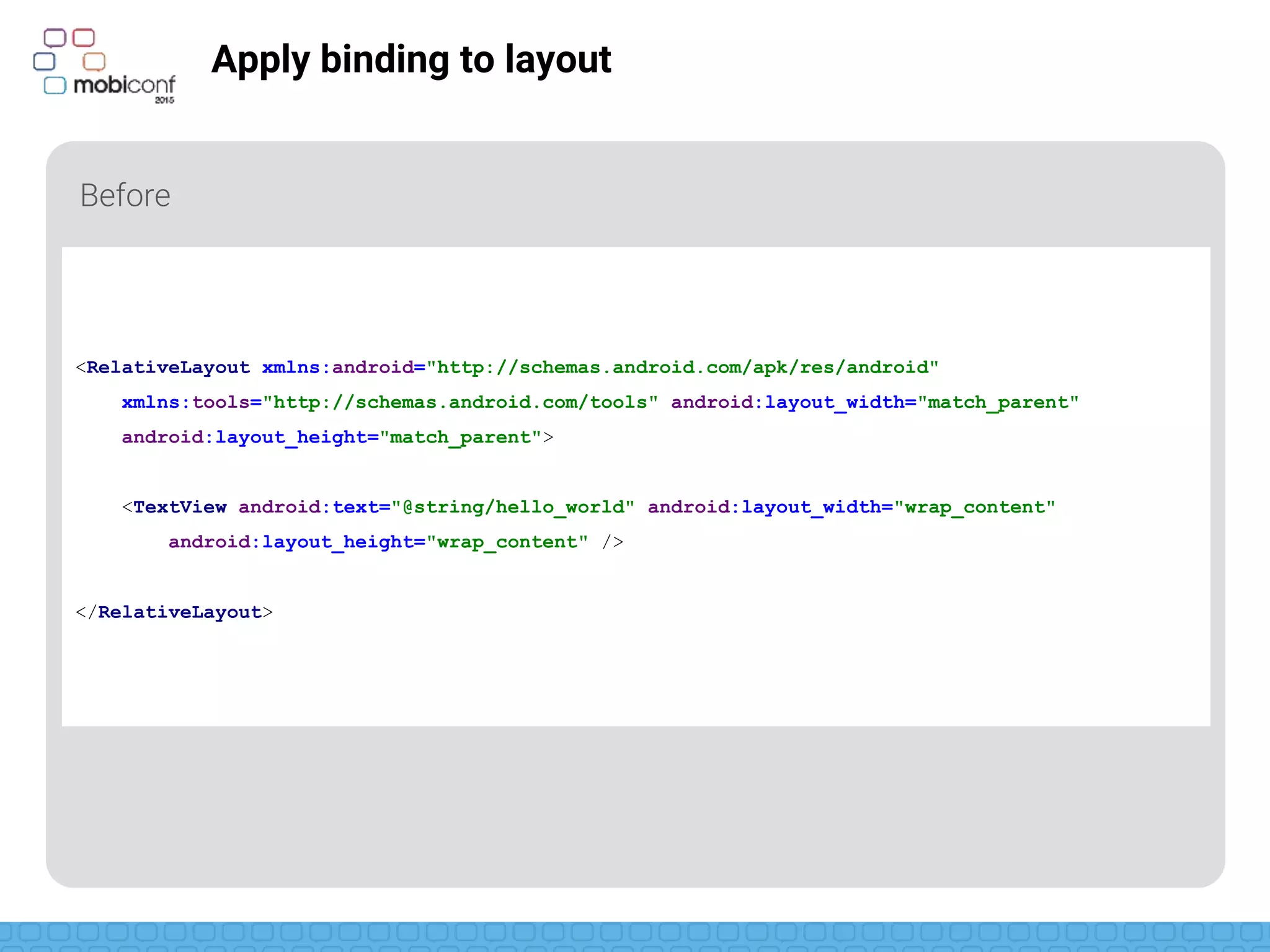z
Apply binding to layout
Before
<RelativeLayout xmlns:android="http://schemas.android.com/apk/res/android"
xmlns:tools="http://schemas.android.com/tools" android:layout_width="match_parent"
android:layout_height="match_parent">
<TextView android:text="@string/hello_world" android:layout_width="wrap_content"
android:layout_height="wrap_content" />
</RelativeLayout>
 