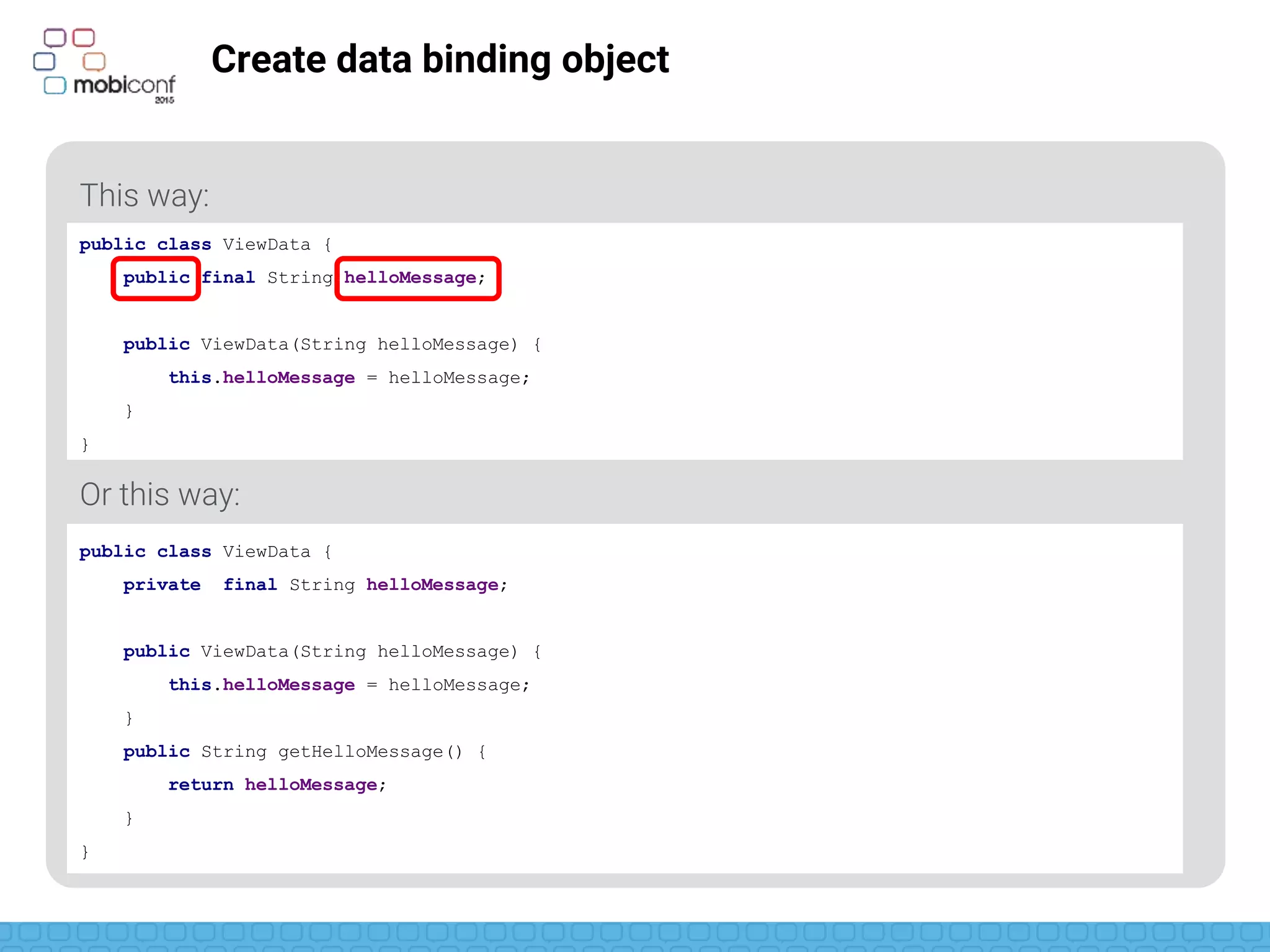 z
Create data binding object
This way:
Or this way:
public class ViewData {
public final String helloMessage;
public ViewData(String helloMessage) {
this.helloMessage = helloMessage;
}
}
public class ViewData {
private final String helloMessage;
public ViewData(String helloMessage) {
this.helloMessage = helloMessage;
}
public String getHelloMessage() {
return helloMessage;
}
}
 
