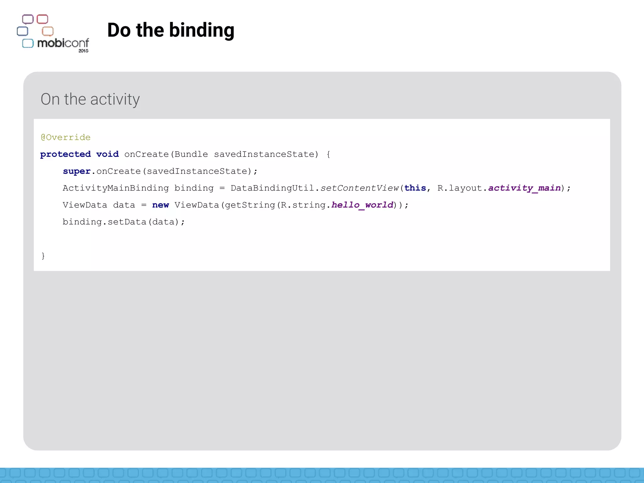 z
Do the binding
On the activity
@Override
protected void onCreate(Bundle savedInstanceState) {
super.onCreate(savedInstanceState);
ActivityMainBinding binding = DataBindingUtil.setContentView(this, R.layout.activity_main);
ViewData data = new ViewData(getString(R.string.hello_world));
binding.setData(data);
}
 