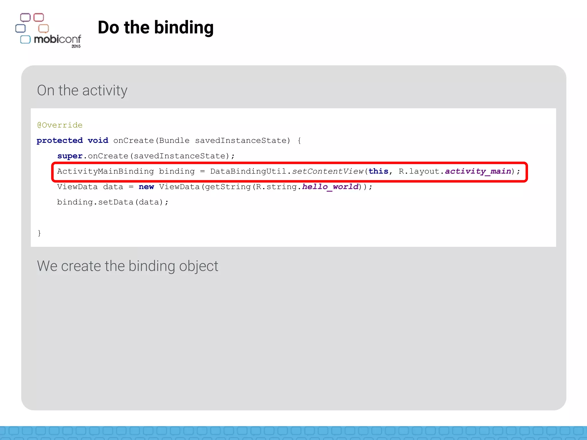 z
Do the binding
On the activity
We create the binding object
@Override
protected void onCreate(Bundle savedInstanceState) {
super.onCreate(savedInstanceState);
ActivityMainBinding binding = DataBindingUtil.setContentView(this, R.layout.activity_main);
ViewData data = new ViewData(getString(R.string.hello_world));
binding.setData(data);
}
 