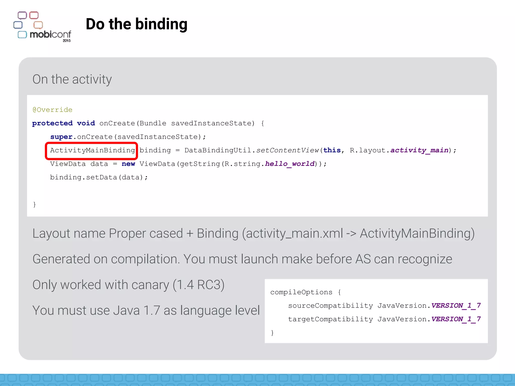 z
Do the binding
On the activity
Layout name Proper cased + Binding (activity_main.xml -> ActivityMainBinding)
Generated on compilation. You must launch make before AS can recognize
Only worked with canary (1.4 RC3)
1.4 published yesterday (it should work)
You must use Java 1.7 as language level
@Override
protected void onCreate(Bundle savedInstanceState) {
super.onCreate(savedInstanceState);
ActivityMainBinding binding = DataBindingUtil.setContentView(this, R.layout.activity_main);
ViewData data = new ViewData(getString(R.string.hello_world));
binding.setData(data);
}
compileOptions {
sourceCompatibility JavaVersion.VERSION_1_7
targetCompatibility JavaVersion.VERSION_1_7
}
 