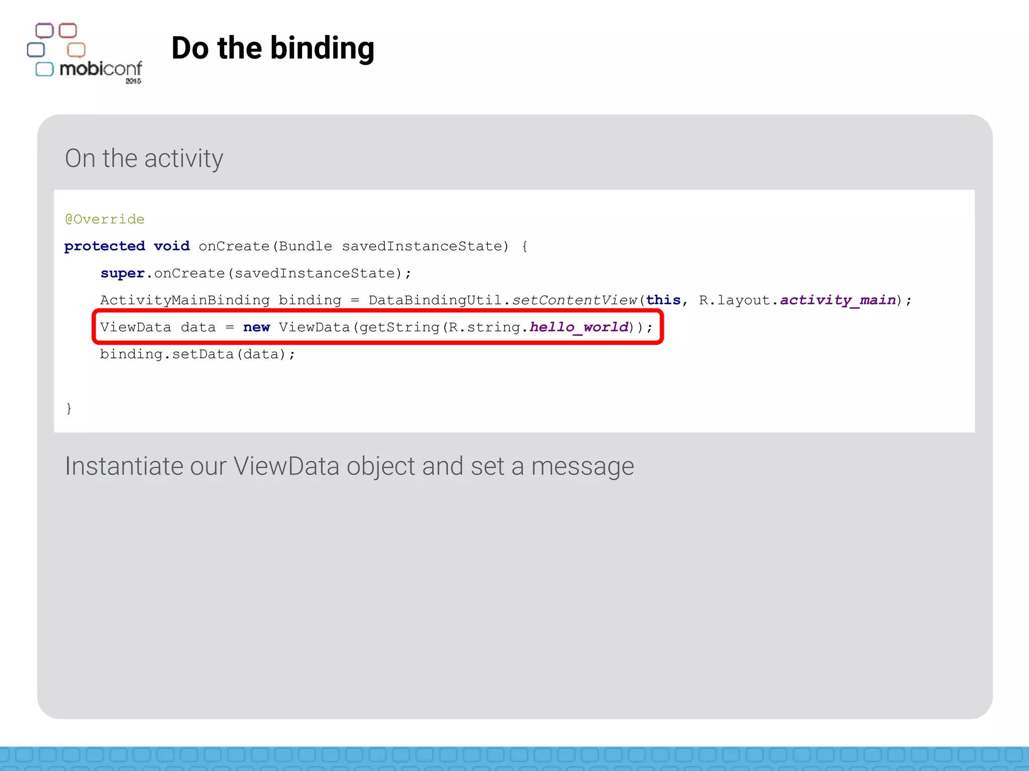 z
Do the binding
On the activity
Instantiate our ViewData object and set a message
@Override
protected void onCreate(Bundle savedInstanceState) {
super.onCreate(savedInstanceState);
ActivityMainBinding binding = DataBindingUtil.setContentView(this, R.layout.activity_main);
ViewData data = new ViewData(getString(R.string.hello_world));
binding.setData(data);
}
 