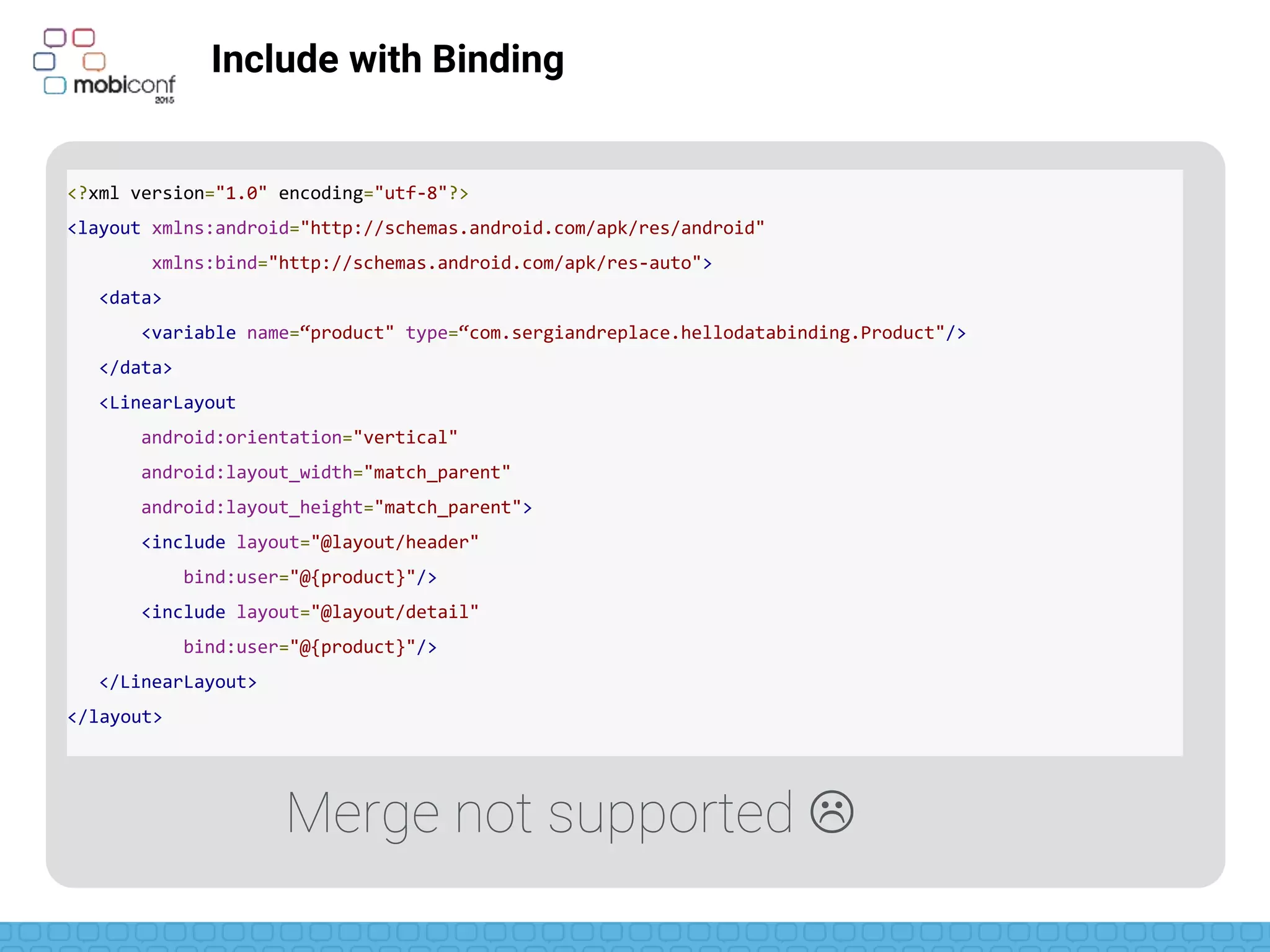 z
Include with Binding
<?xml version="1.0" encoding="utf-8"?>
<layout xmlns:android="http://schemas.android.com/apk/res/android"
xmlns:bind="http://schemas.android.com/apk/res-auto">
<data>
<variable name=“product" type=“com.sergiandreplace.hellodatabinding.Product"/>
</data>
<LinearLayout
android:orientation="vertical"
android:layout_width="match_parent"
android:layout_height="match_parent">
<include layout="@layout/header"
bind:product="@{product}"/>
<include layout="@layout/detail"
bind:product="@{product}"/>
</LinearLayout>
</layout>
Merge not supported 
 