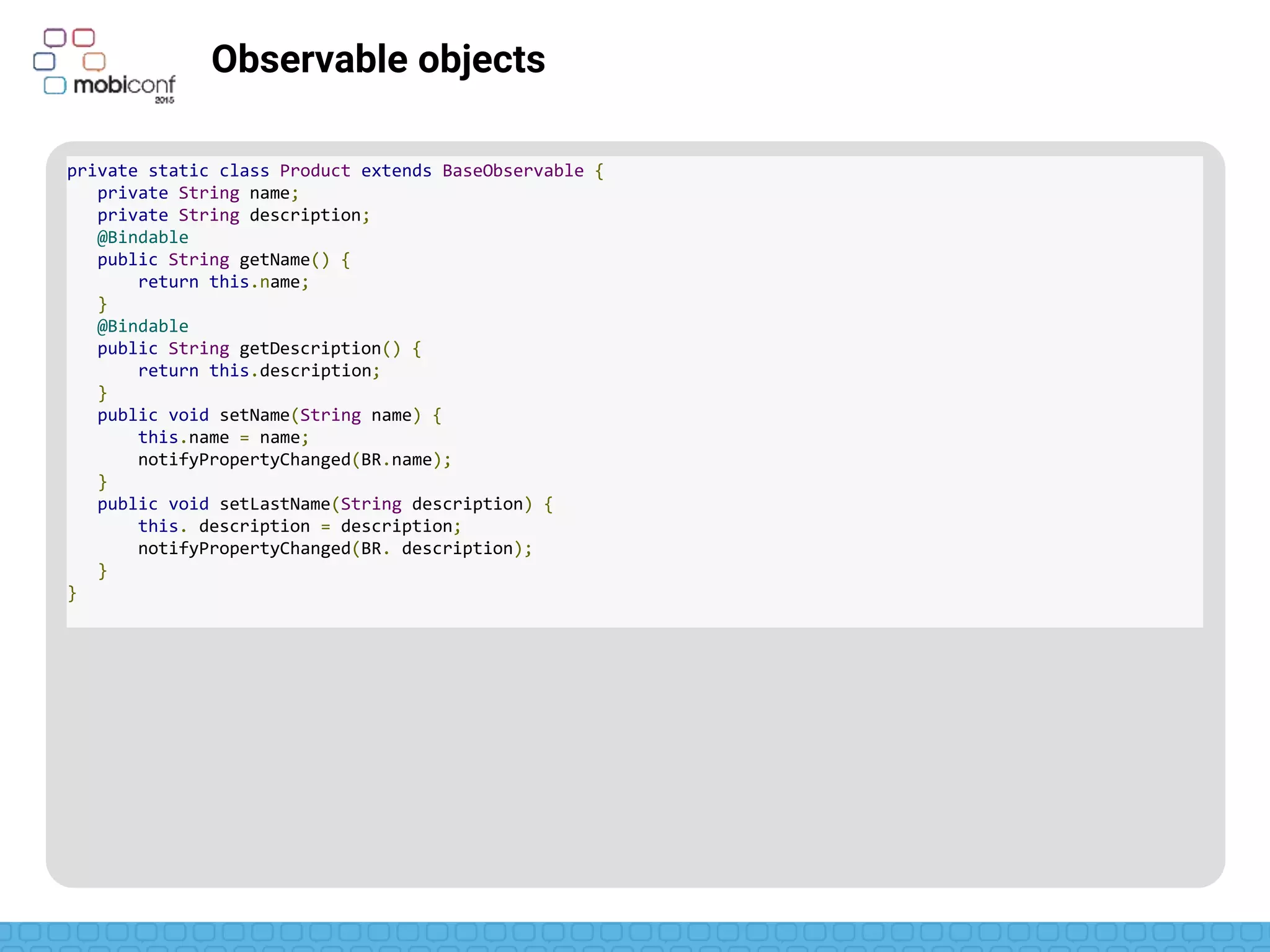 z
Observable objects
Extends BaseObservable
private static class Product extends BaseObservable {
private String name;
private String description;
@Bindable
public String getName() {
return this.name;
}
@Bindable
public String getDescription() {
return this.description;
}
public void setName(String name) {
this.name = name;
notifyPropertyChanged(BR.name);
}
public void setLastName(String description) {
this. description = description;
notifyPropertyChanged(BR. description);
}
}
 