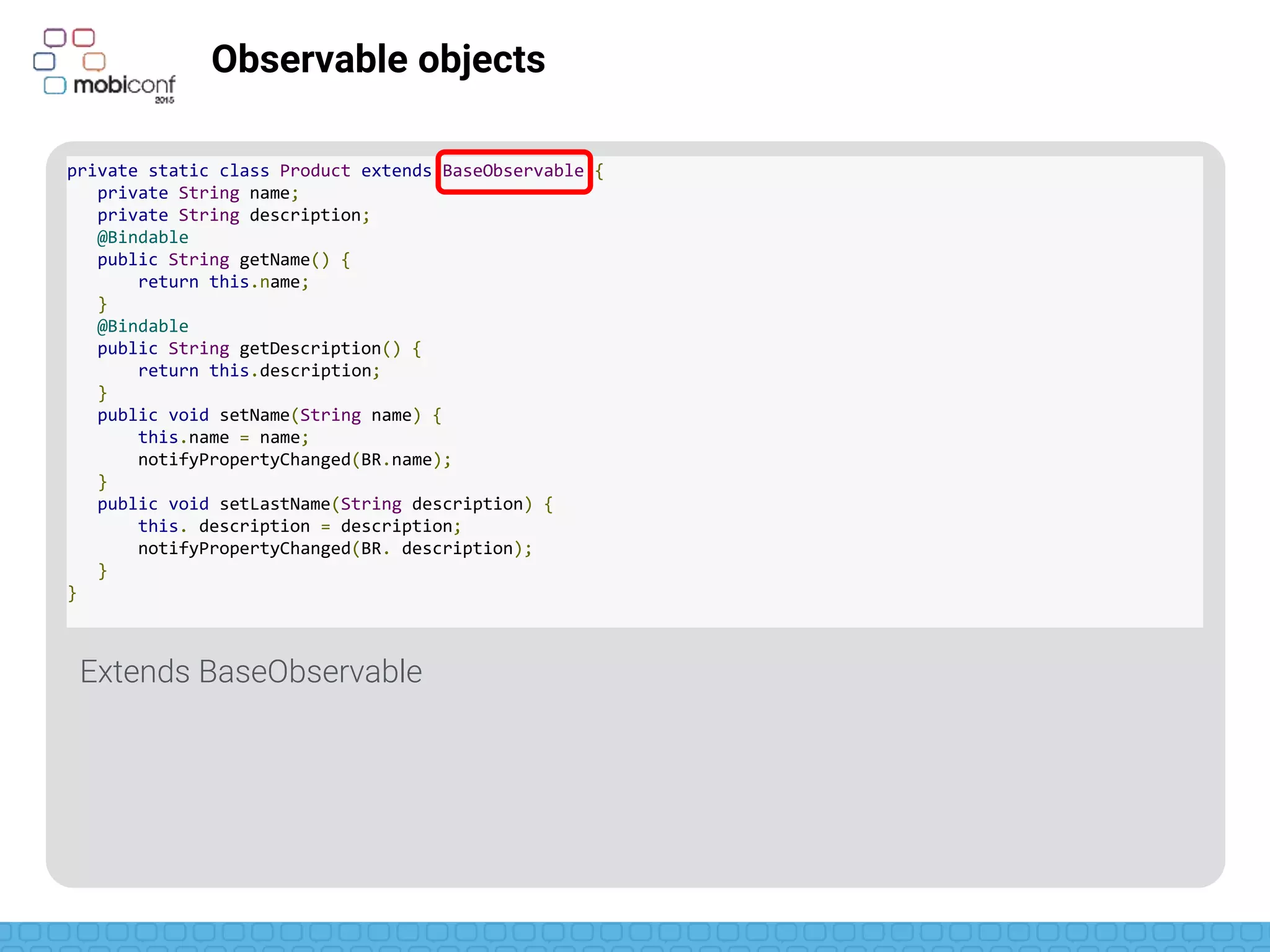 z
Observable objects
Declare getters as bindable
private static class Product extends BaseObservable {
private String name;
private String description;
@Bindable
public String getName() {
return this.name;
}
@Bindable
public String getDescription() {
return this.description;
}
public void setName(String name) {
this.name = name;
notifyPropertyChanged(BR.name);
}
public void setLastName(String description) {
this. description = description;
notifyPropertyChanged(BR. description);
}
}
 