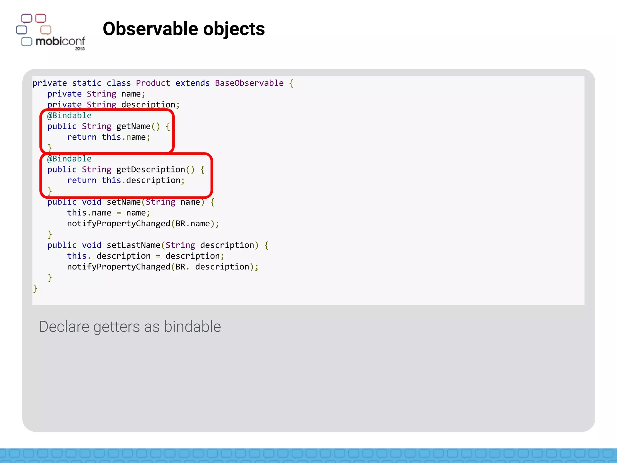 z
Observable objects
Notify changes
BR is like R for Bindables (aka: magic generated on compilation)
private static class Product extends BaseObservable {
private String name;
private String description;
@Bindable
public String getName() {
return this.name;
}
@Bindable
public String getDescription() {
return this.description;
}
public void setName(String name) {
this.name = name;
notifyPropertyChanged(BR.name);
}
public void setLastName(String description) {
this. description = description;
notifyPropertyChanged(BR.description);
}
}
 