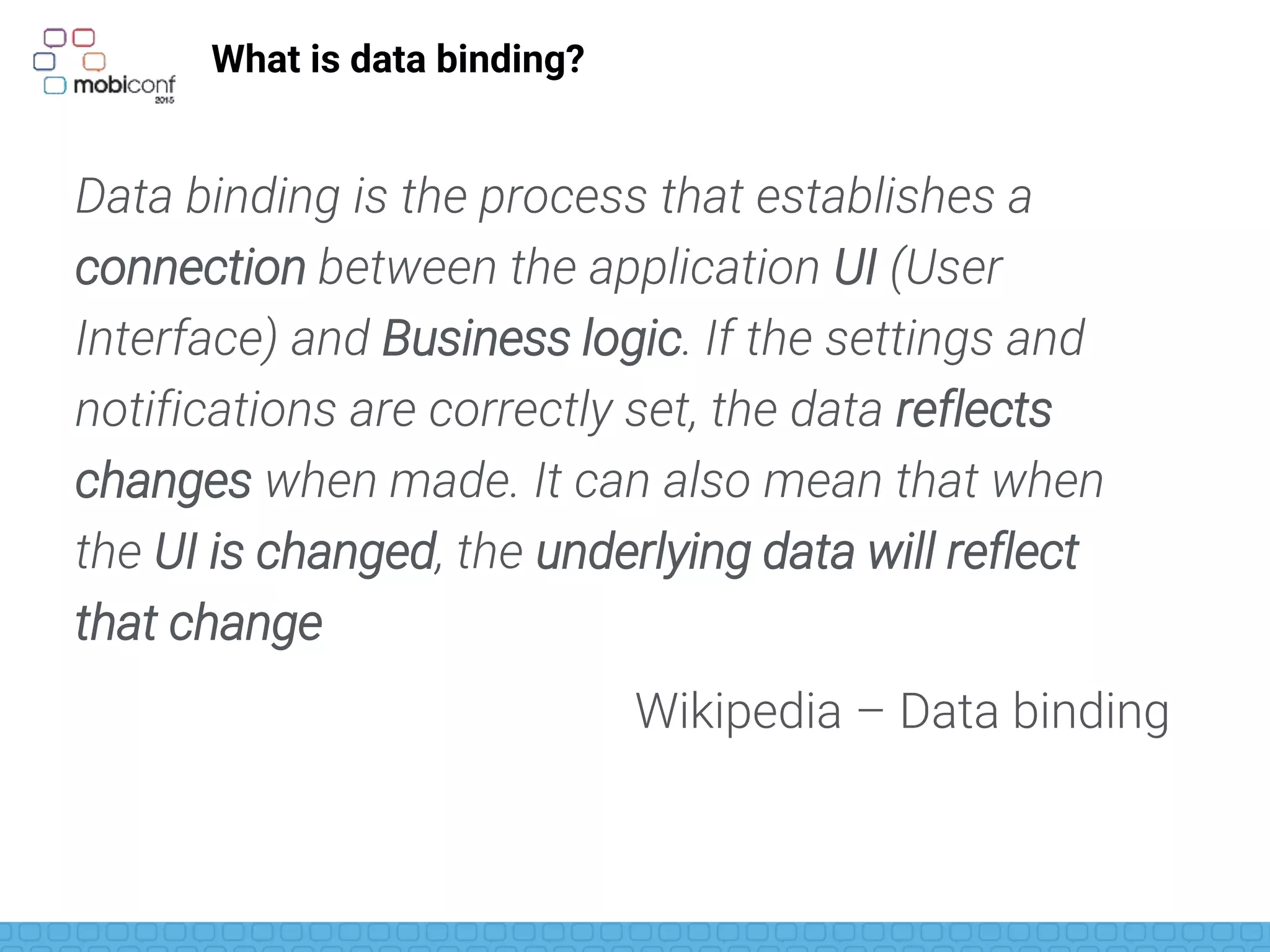 What is data binding?
Data binding is the process that establishes a
connection between the application UI (User
Interface) and Business logic. If the settings and
notifications are correctly set, the data reflects
changes when made. It can also mean that when
the UI is changed, the underlying data will reflect
that change
Wikipedia – Data binding
 