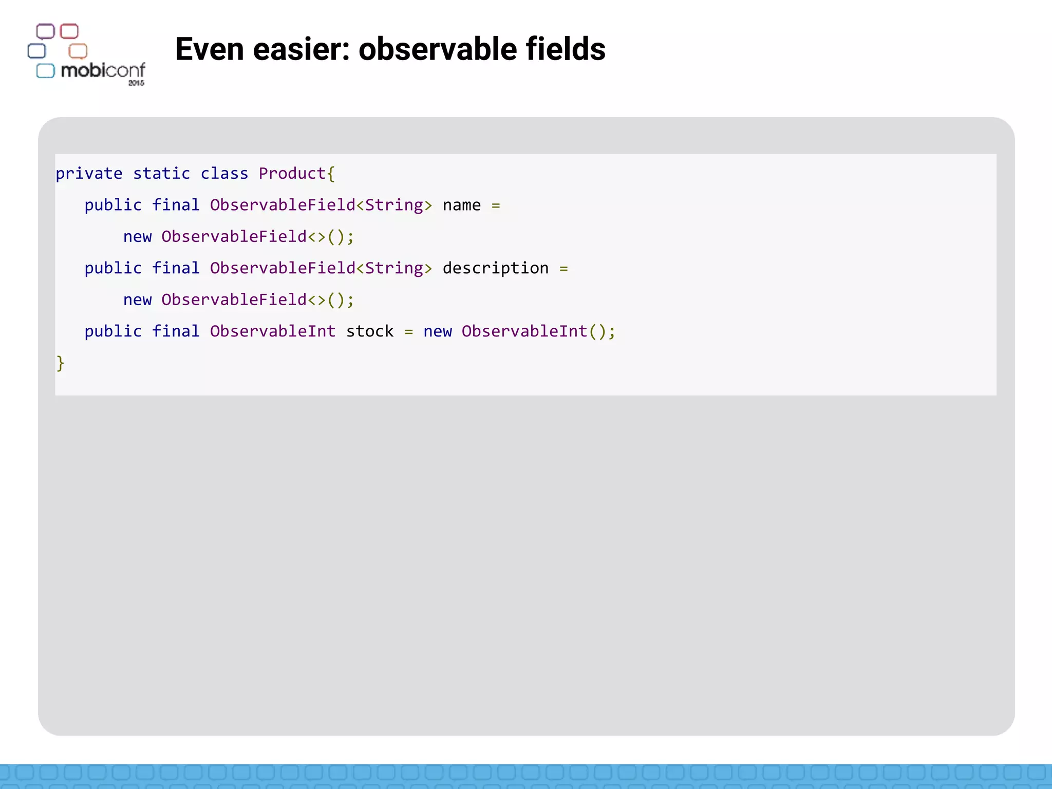 z
Even easier: observable fields
ObservableField just uses generics for any class
private static class Product{
public final ObservableField<String> name =
new ObservableField<>();
public final ObservableField<String> description =
new ObservableField<>();
public final ObservableInt stock = new ObservableInt();
}
 