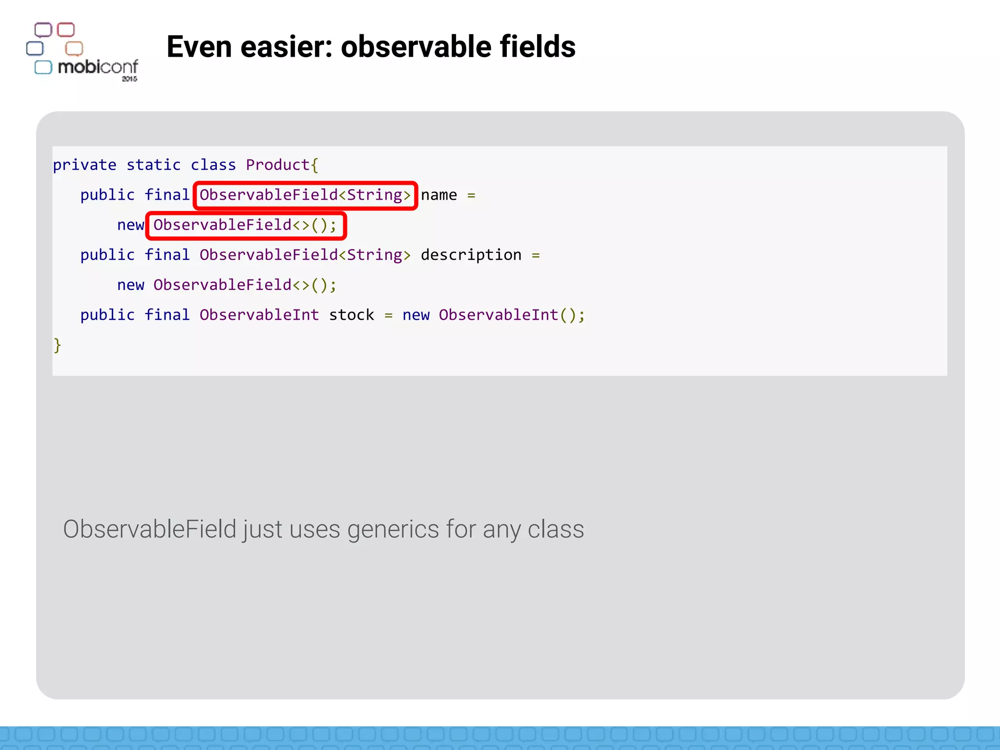 z
Even easier: observable fields
ObservableInt, ObservableLong, ObservableParcelable, etc, already usable
private static class Product{
public final ObservableField<String> name =
new ObservableField<>();
public final ObservableField<String> description =
new ObservableField<>();
public final ObservableInt stock = new ObservableInt();
}
 