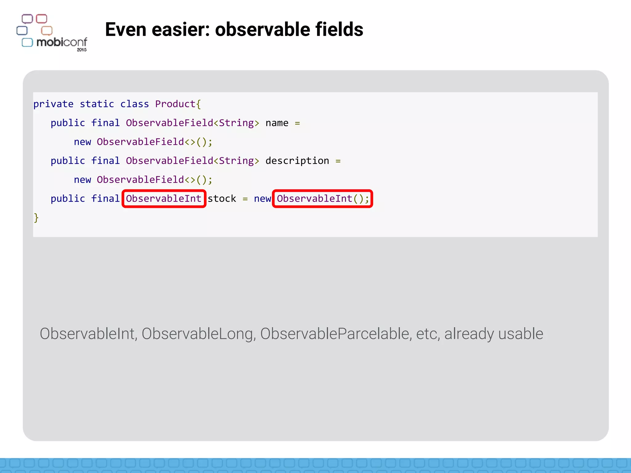 z
Even easier: observable fields
To use them…
private static class Product{
public final ObservableField<String> name =
new ObservableField<>();
public final ObservableField<String> description =
new ObservableField<>();
public final ObservableInt stock = new ObservableInt();
}
Product.stock.get();
product.name.set(“Biscuits”);
 