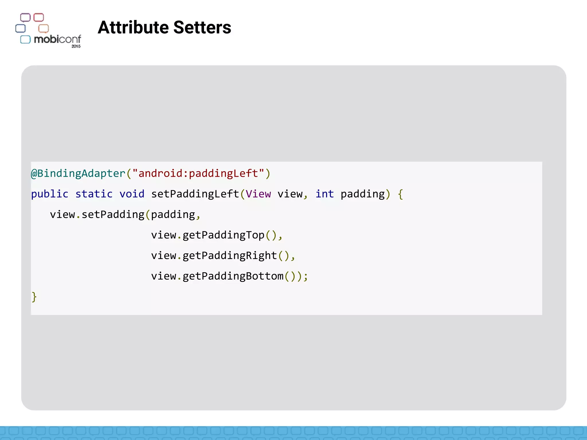 Attribute setters
Not available for custom namespaces
Multiple parameters available
@BindingAdapter({"bind:imageUrl", "bind:error"})
public static void loadImage(ImageView view, String url, Drawable error) {
Picasso.with(view.getContext()).load(url).error(error).into(view);
}
<ImageView app:imageUrl=“@{venue.imageUrl}”
app:error=“@{@drawable/venueError}”/>
 