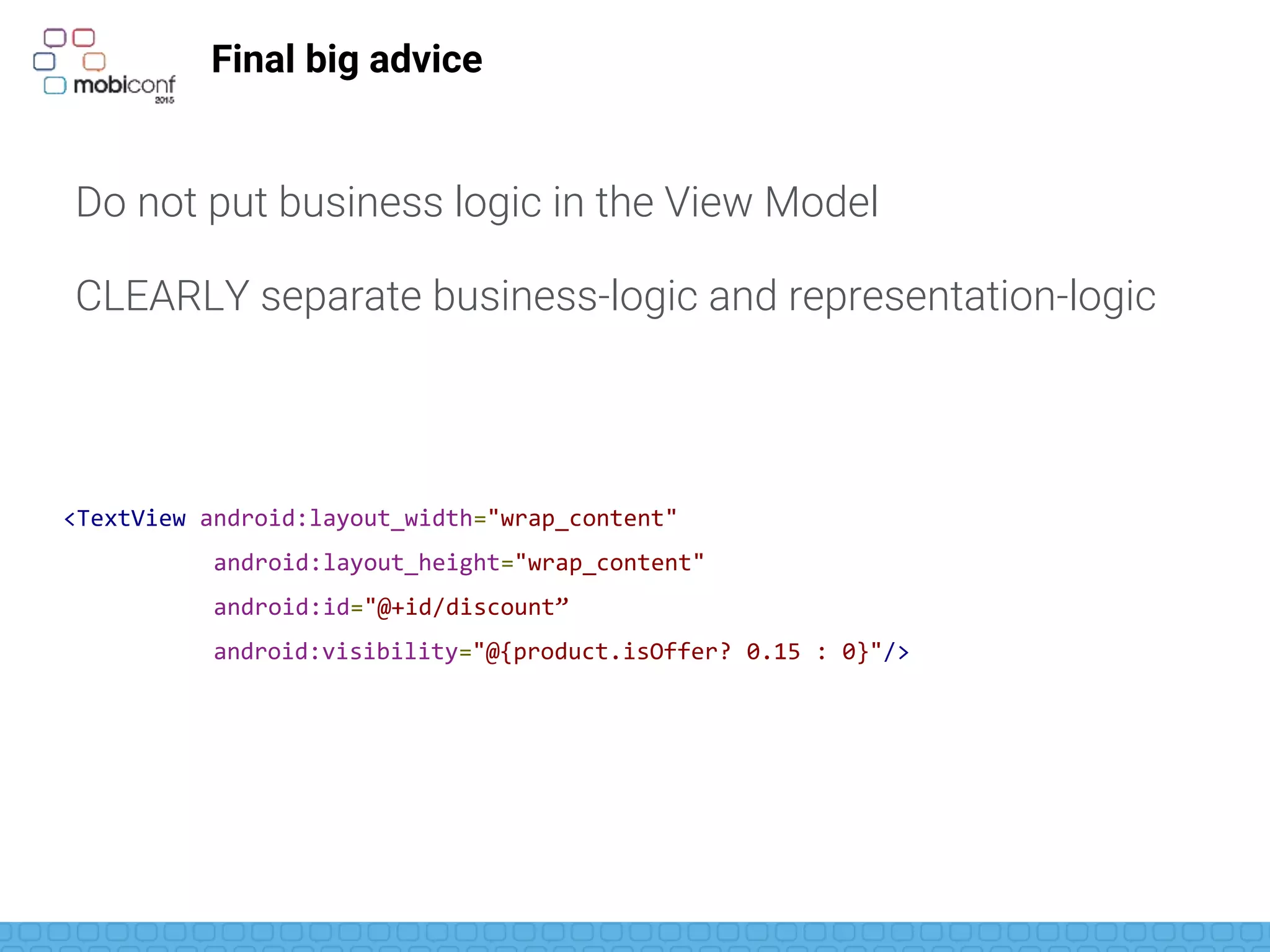 Final big advice
Do not put business logic in the View Model
CLEARLY separate business-logic and representation-logic
<TextView android:layout_width="wrap_content"
android:layout_height="wrap_content"
android:id="@+id/discount”
android:visibility="@{product.isOffer? 0.15 : 0}"/>
 