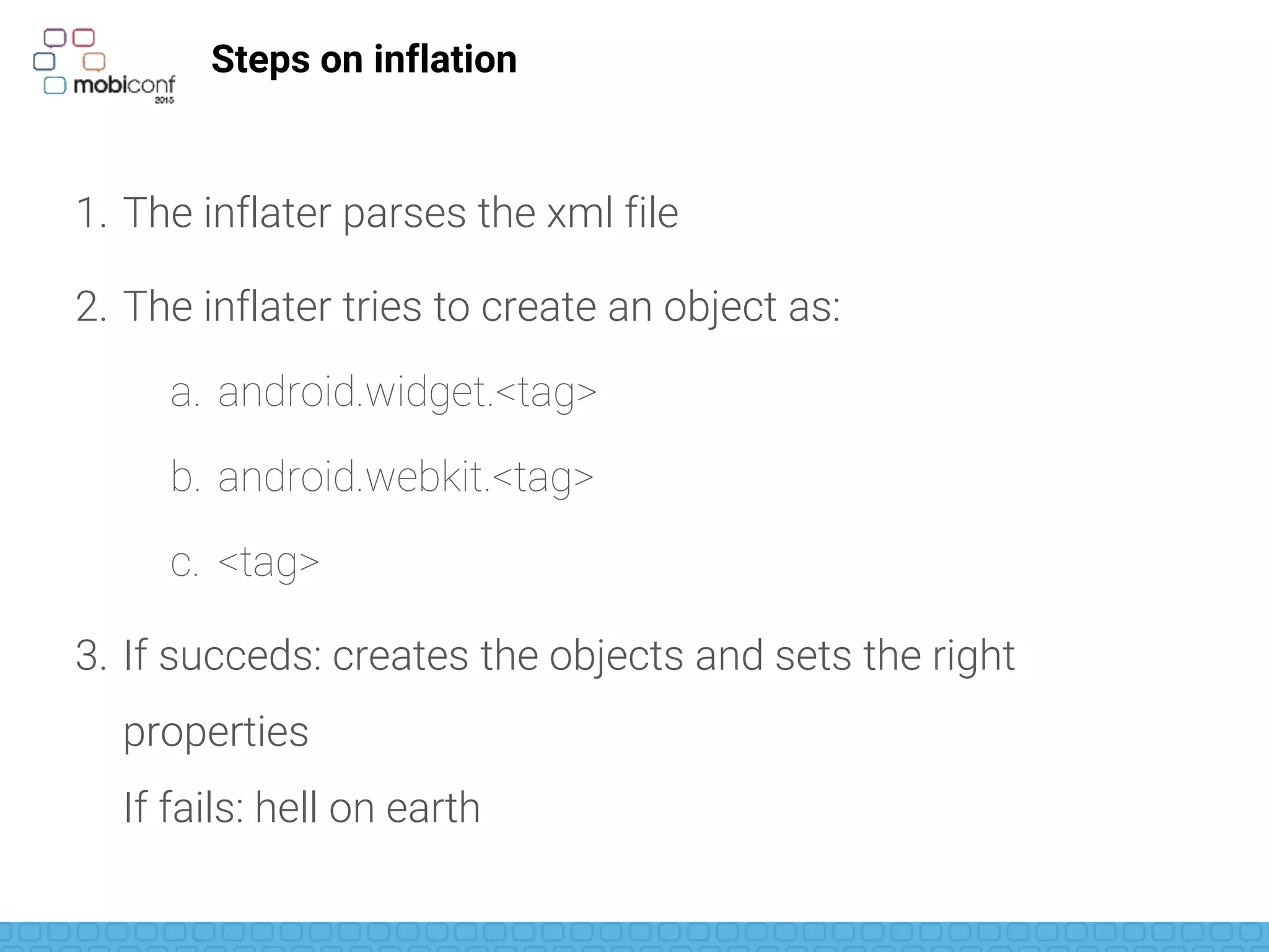 Steps on inflation
1. The inflater parses the xml file
2. The inflater tries to create an object as:
a. android.widget.<tag>
b. android.webkit.<tag>
c. <tag>
3. If succeds: creates the objects and sets the right
properties
If fails: hell on earth
 